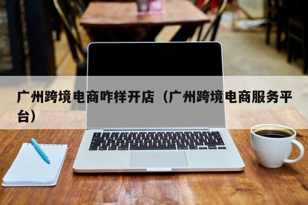 广州跨境电商咋样开店（广州跨境电商服务平台）
