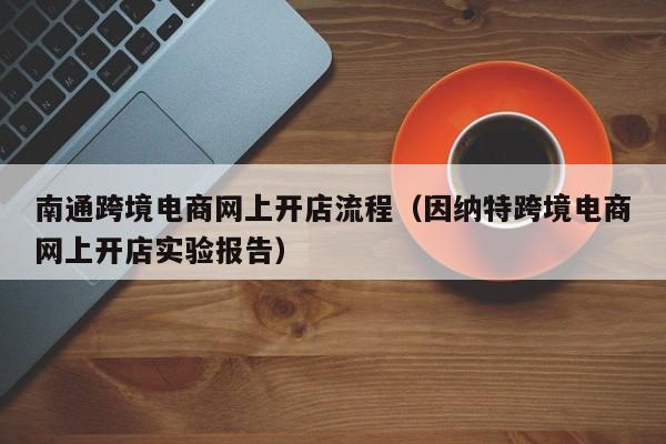 南通跨境电商网上开店流程（因纳特跨境电商网上开店实验报告）