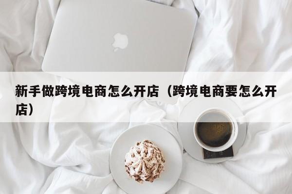 新手做跨境电商怎么开店（跨境电商要怎么开店）