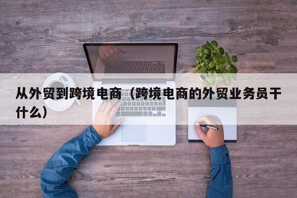 从外贸到跨境电商（跨境电商的外贸业务员干什么）