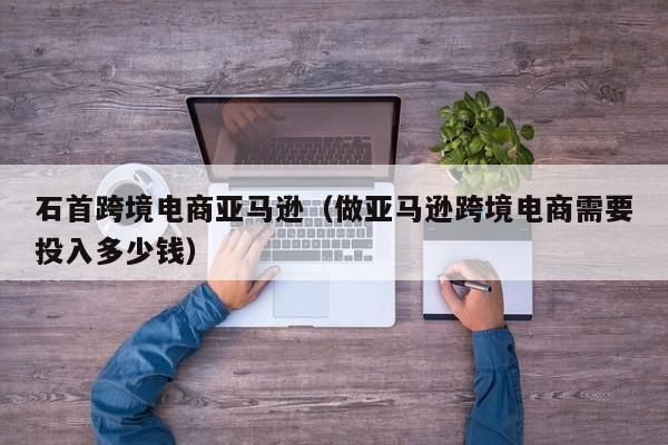 石首跨境电商亚马逊（做亚马逊跨境电商需要投入多少钱）