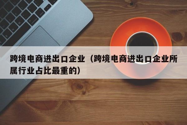 跨境电商进出口企业（跨境电商进出口企业所属行业占比最重的）