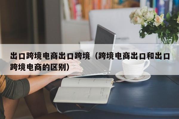 出口跨境电商出口跨境（跨境电商出口和出口跨境电商的区别）
