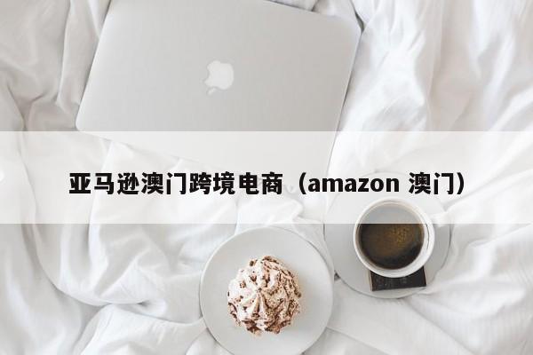 亚马逊澳门跨境电商（amazon 澳门）