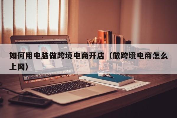 如何用电脑做跨境电商开店（做跨境电商怎么上网）
