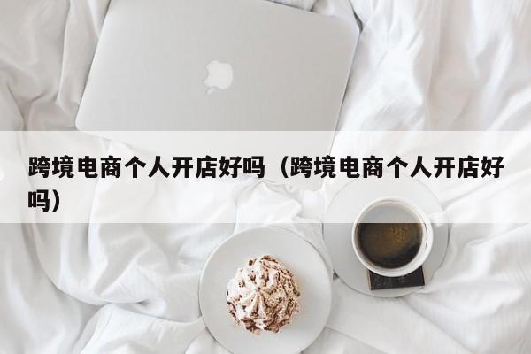 跨境电商个人开店好吗（跨境电商个人开店好吗）