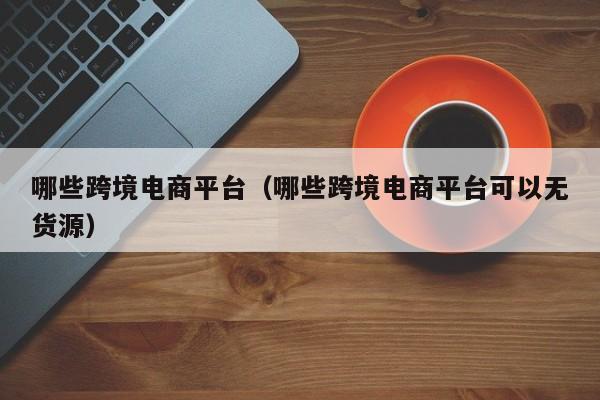 哪些跨境电商平台（哪些跨境电商平台可以无货源）