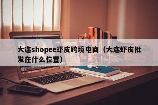 大连shopee虾皮跨境电商（大连虾皮批发在什么位置）