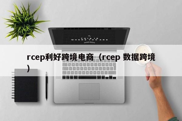 rcep利好跨境电商（rcep 数据跨境）
