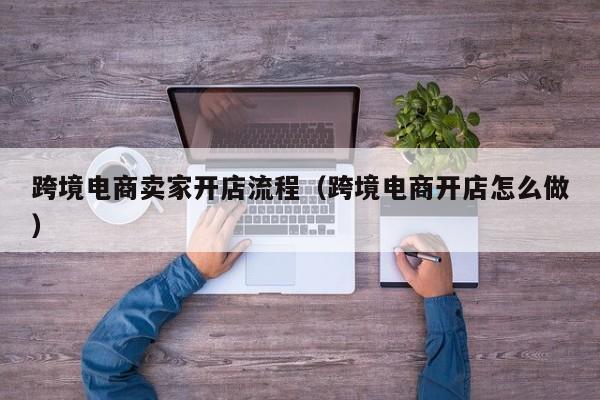 跨境电商卖家开店流程（跨境电商开店怎么做）