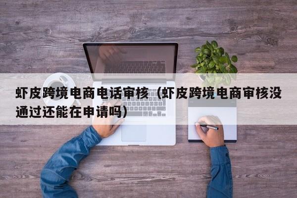 虾皮跨境电商电话审核（虾皮跨境电商审核没通过还能在申请吗）