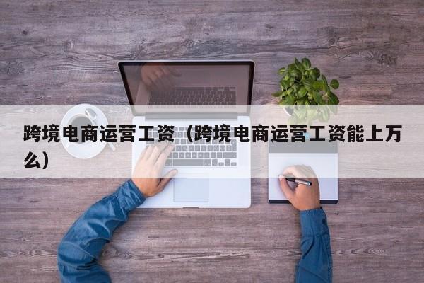跨境电商运营工资（跨境电商运营工资能上万么）