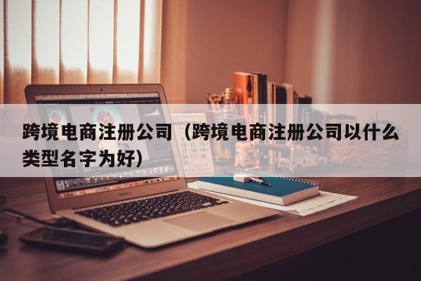 跨境电商注册公司（跨境电商注册公司以什么类型名字为好）