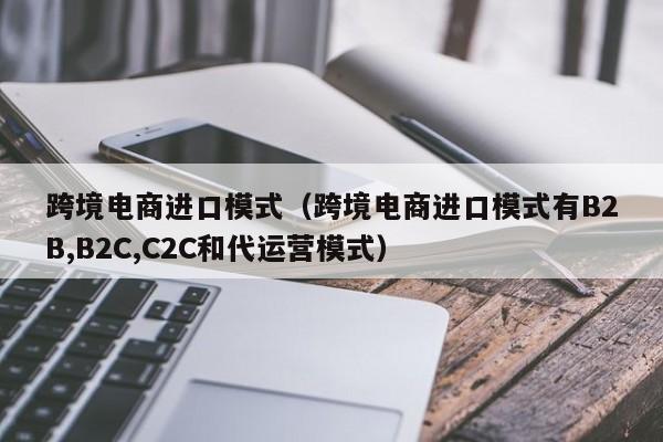 跨境电商进口模式（跨境电商进口模式有B2B,B2C,C2C和代运营模式）