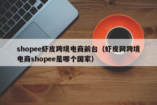 shopee虾皮跨境电商前台（虾皮网跨境电商shopee是哪个国家）