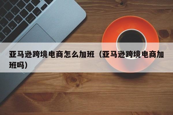 亚马逊跨境电商怎么加班（亚马逊跨境电商加班吗）