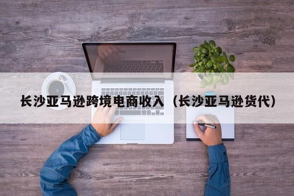 长沙亚马逊跨境电商收入（长沙亚马逊货代）