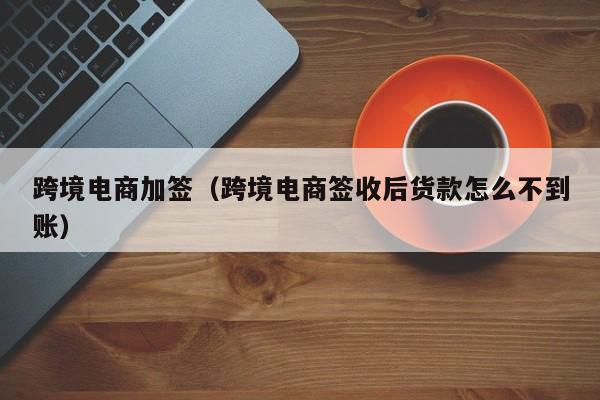 跨境电商加签（跨境电商签收后货款怎么不到账）