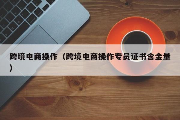 跨境电商操作（跨境电商操作专员证书含金量）