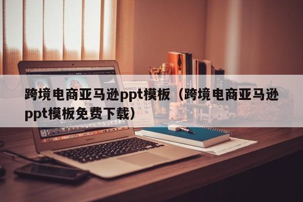跨境电商亚马逊ppt模板（跨境电商亚马逊ppt模板免费下载）