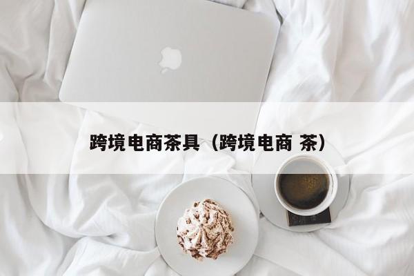 跨境电商茶具（跨境电商 茶）