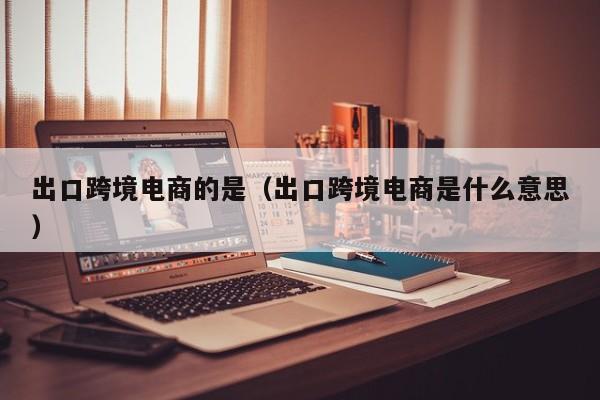 出口跨境电商的是（出口跨境电商是什么意思）