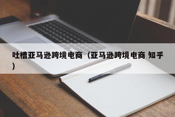 吐槽亚马逊跨境电商（亚马逊跨境电商 知乎）