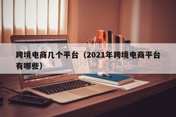 跨境电商几个平台（2021年跨境电商平台有哪些）