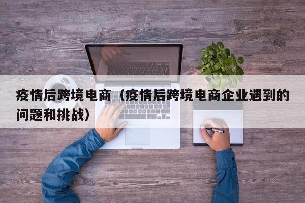 疫情后跨境电商（疫情后跨境电商企业遇到的问题和挑战）