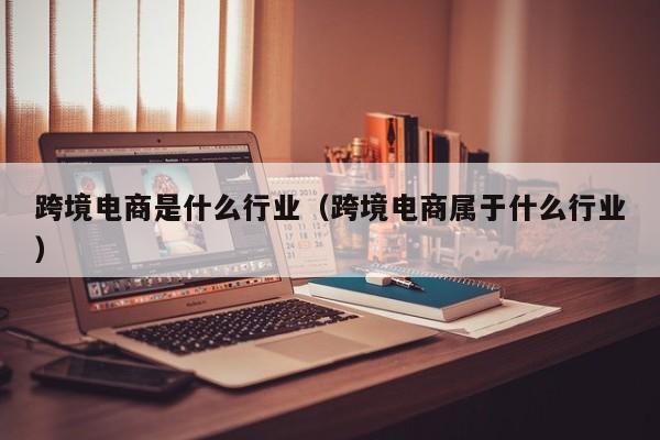 跨境电商是什么行业（跨境电商属于什么行业）