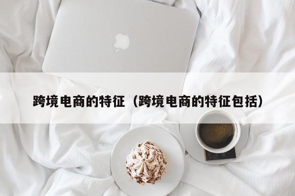 跨境电商的特征（跨境电商的特征包括）