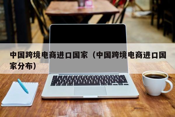 中国跨境电商进口国家（中国跨境电商进口国家分布）