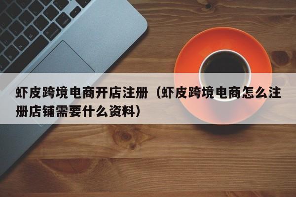 虾皮跨境电商开店注册（虾皮跨境电商怎么注册店铺需要什么资料）
