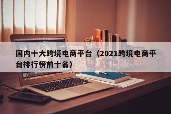 国内十大跨境电商平台（2021跨境电商平台排行榜前十名）