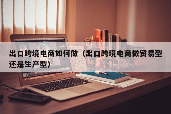 出口跨境电商如何做（出口跨境电商做贸易型还是生产型）