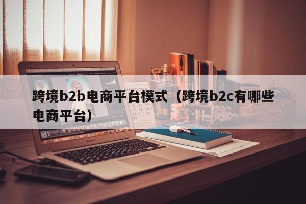 跨境b2b电商平台模式（跨境b2c有哪些电商平台）