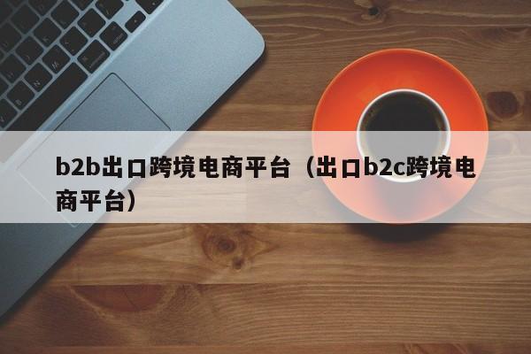 b2b出口跨境电商平台（出口b2c跨境电商平台）