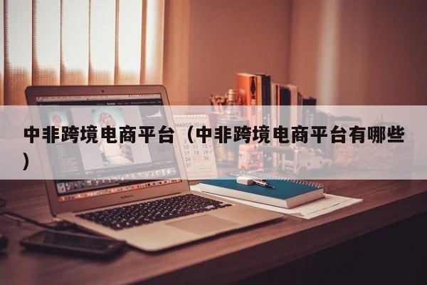 中非跨境电商平台（中非跨境电商平台有哪些）