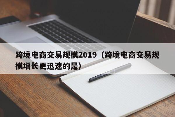 跨境电商交易规模2019（跨境电商交易规模增长更迅速的是）