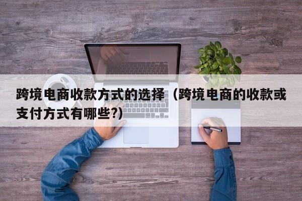 跨境电商收款方式的选择（跨境电商的收款或支付方式有哪些?）