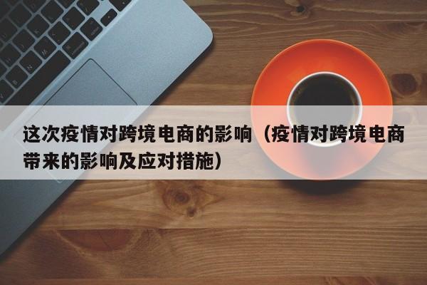 这次疫情对跨境电商的影响（疫情对跨境电商带来的影响及应对措施）