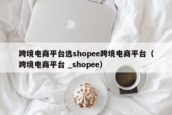 跨境电商平台选shopee跨境电商平台（跨境电商平台 _shopee）