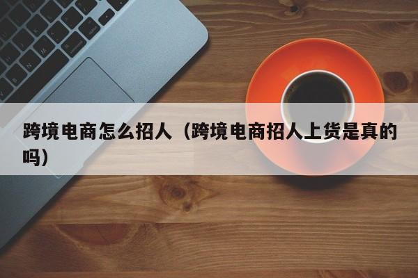 跨境电商怎么招人（跨境电商招人上货是真的吗）