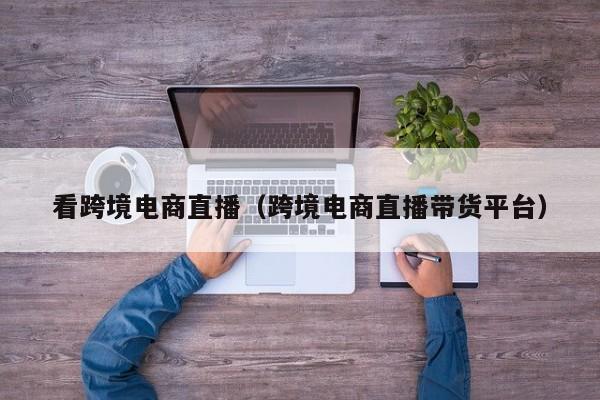 看跨境电商直播（跨境电商直播带货平台）