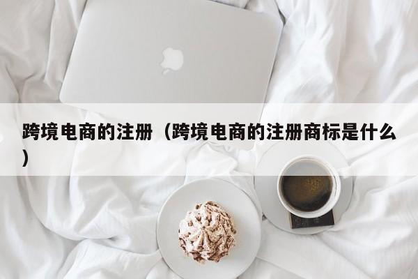 跨境电商的注册（跨境电商的注册商标是什么）