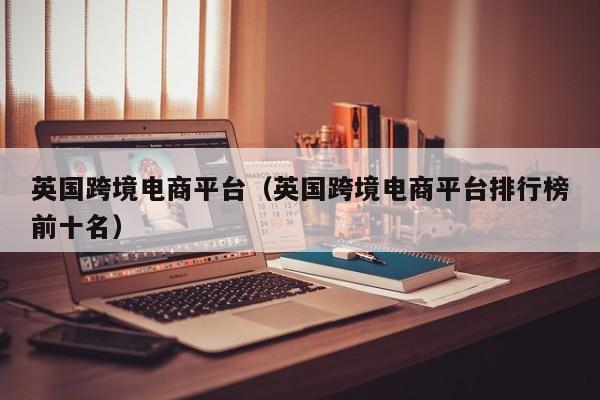 英国跨境电商平台（英国跨境电商平台排行榜前十名）