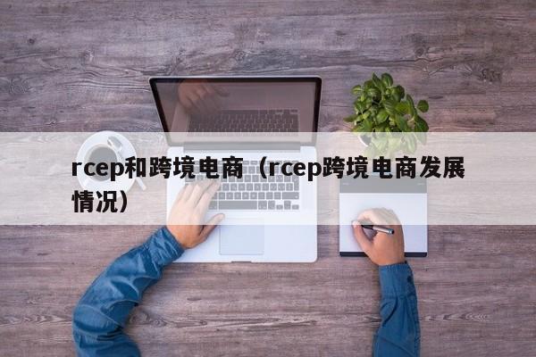rcep和跨境电商（rcep跨境电商发展情况）