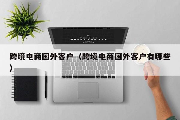 跨境电商国外客户（跨境电商国外客户有哪些）