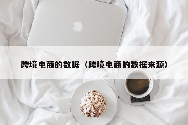 跨境电商的数据（跨境电商的数据来源）