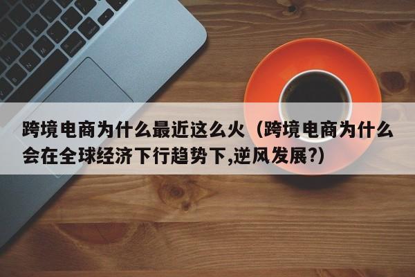 跨境电商为什么最近这么火（跨境电商为什么会在全球经济下行趋势下,逆风发展?）